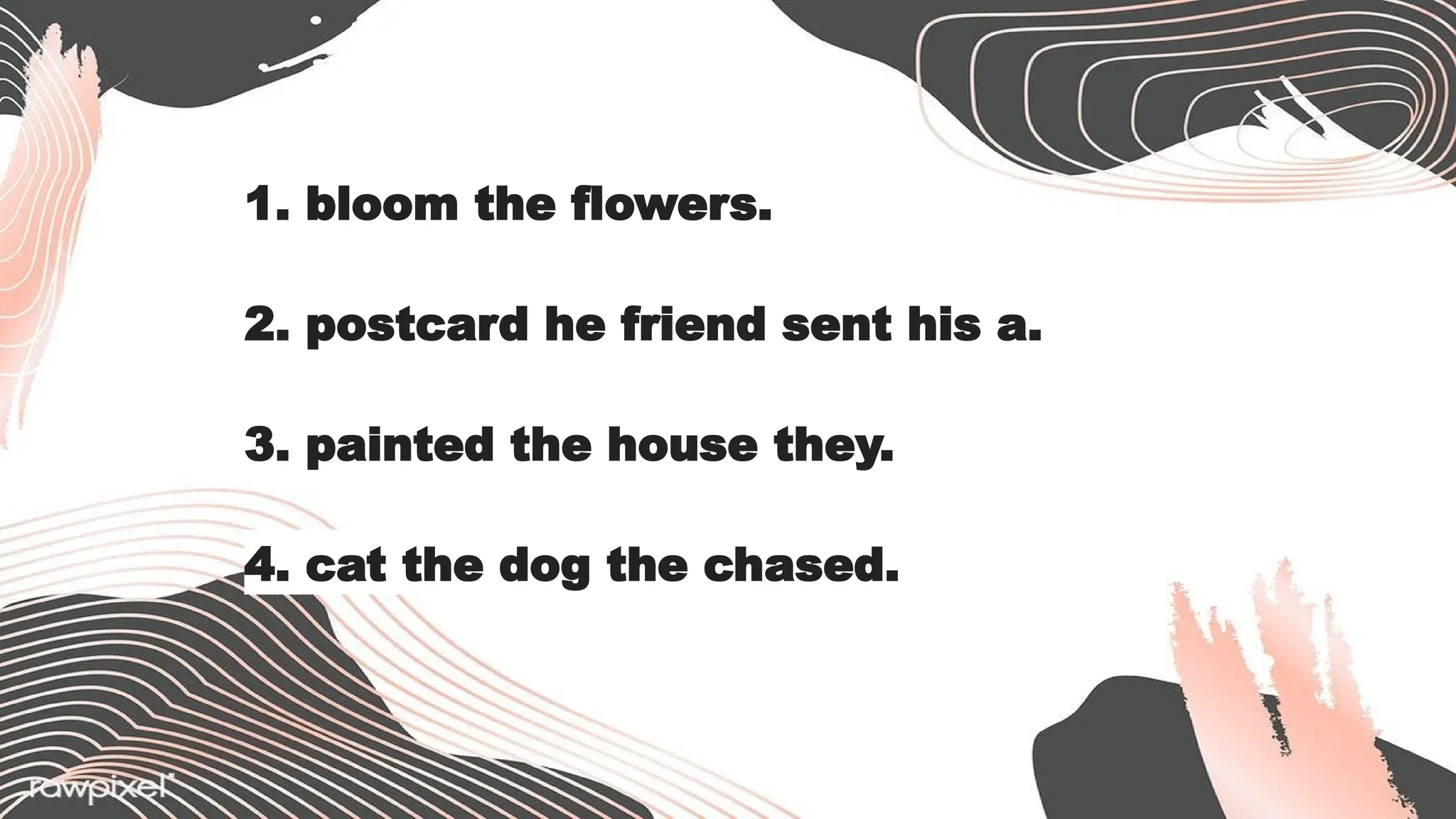 1. bloom the flowers.
2. postcard he friend sent his a.
3. painted the house they.
4. cat the dog the chased.
 