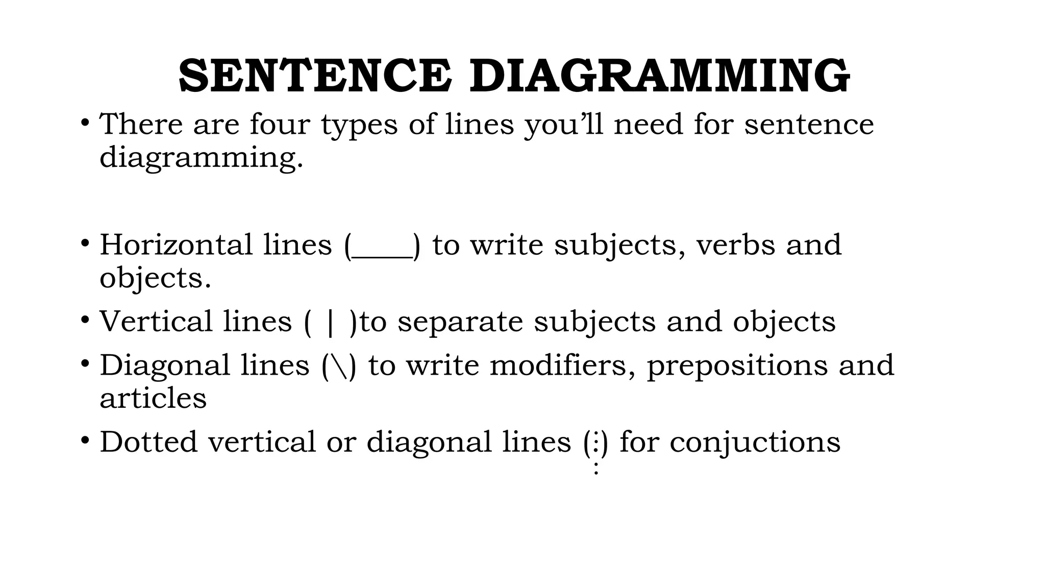SENTENCE DIAGRAMMING
• There are four types of lines you’ll need for sentence
diagramming.
• Horizontal lines (____) to write subjects, verbs and
objects.
• Vertical lines ( | )to separate subjects and objects
• Diagonal lines ( ) to write modifiers, prepositions and
articles
• Dotted vertical or diagonal lines (.) for conjuctions
:
:
 