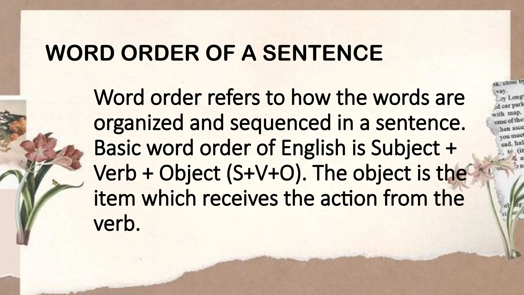 Word order refers to how the words are
organized and sequenced in a sentence.
Basic word order of English is Subject +
Verb + Object (S+V+O). The object is the
item which receives the action from the
verb.
WORD ORDER OF A SENTENCE
 