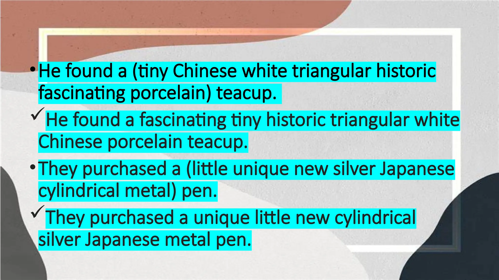 •He found a (tiny Chinese white triangular historic
fascinating porcelain) teacup.
He found a fascinating tiny historic triangular white
Chinese porcelain teacup.
•They purchased a (little unique new silver Japanese
cylindrical metal) pen.
They purchased a unique little new cylindrical
silver Japanese metal pen.
 