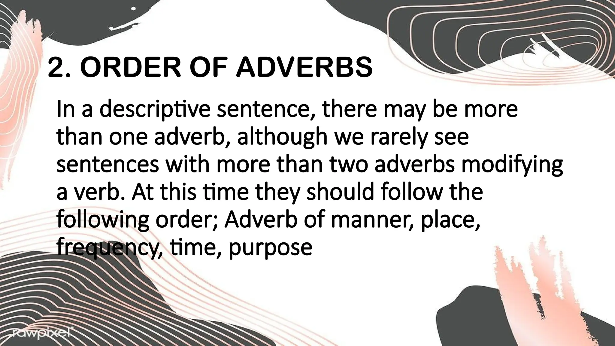 2. ORDER OF ADVERBS
In a descriptive sentence, there may be more
than one adverb, although we rarely see
sentences with more than two adverbs modifying
a verb. At this time they should follow the
following order; Adverb of manner, place,
frequency, time, purpose
 
