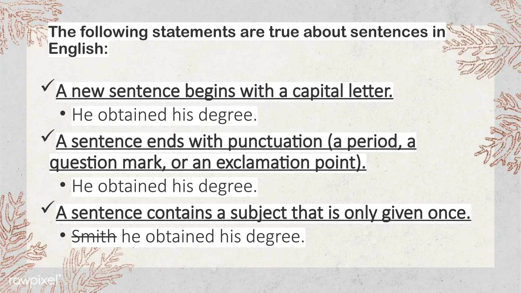 The following statements are true about sentences in
English:
A new sentence begins with a capital letter.
• He obtained his degree.
A sentence ends with punctuation (a period, a
question mark, or an exclamation point).
• He obtained his degree.
A sentence contains a subject that is only given once.
• Smith he obtained his degree.
 