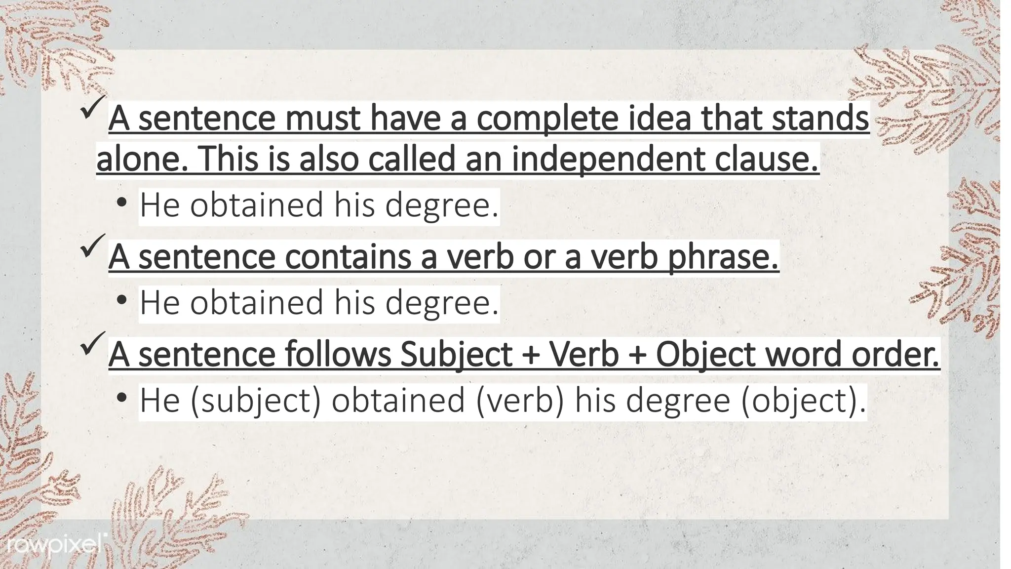 A sentence must have a complete idea that stands
alone. This is also called an independent clause.
• He obtained his degree.
A sentence contains a verb or a verb phrase.
• He obtained his degree.
A sentence follows Subject + Verb + Object word order.
• He (subject) obtained (verb) his degree (object).
 