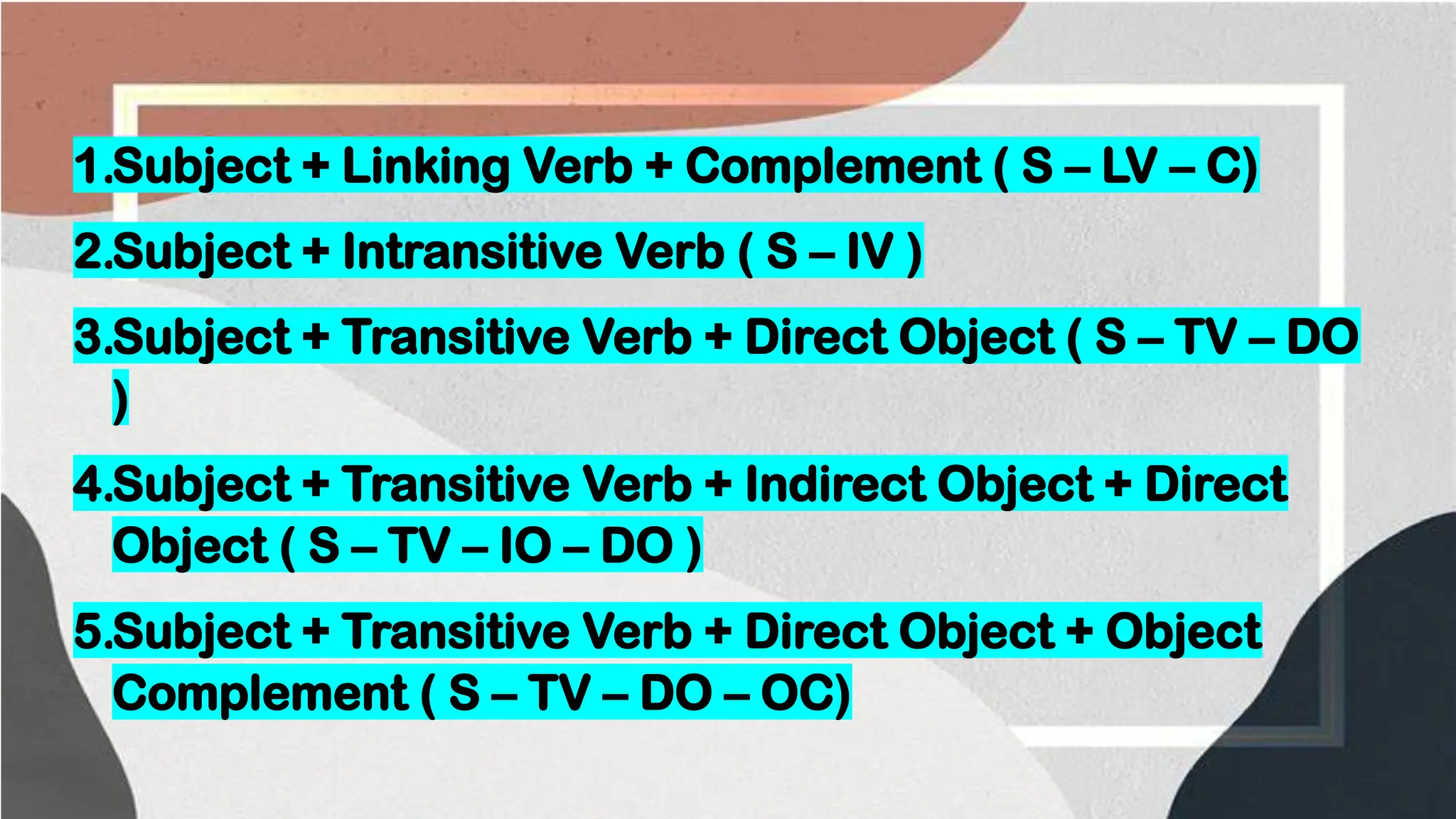 1.Subject + Linking Verb + Complement ( S – LV – C)
2.Subject + Intransitive Verb ( S – IV )
3.Subject + Transitive Verb + Direct Object ( S – TV – DO
)
4.Subject + Transitive Verb + Indirect Object + Direct
Object ( S – TV – IO – DO )
5.Subject + Transitive Verb + Direct Object + Object
Complement ( S – TV – DO – OC)
 