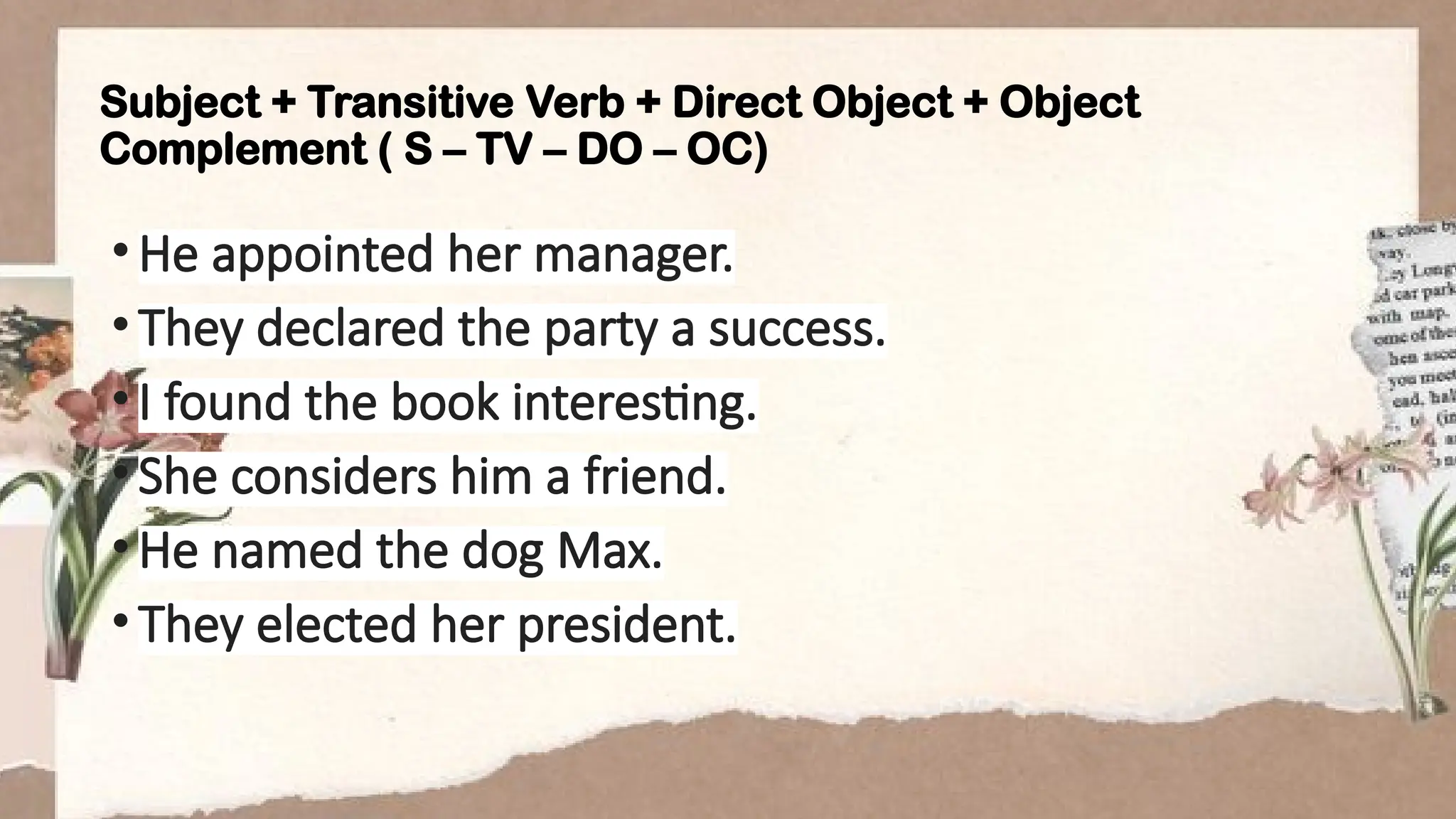 Subject + Transitive Verb + Direct Object + Object
Complement ( S – TV – DO – OC)
•He appointed her manager.
•They declared the party a success.
•I found the book interesting.
•She considers him a friend.
•He named the dog Max.
•They elected her president.
 