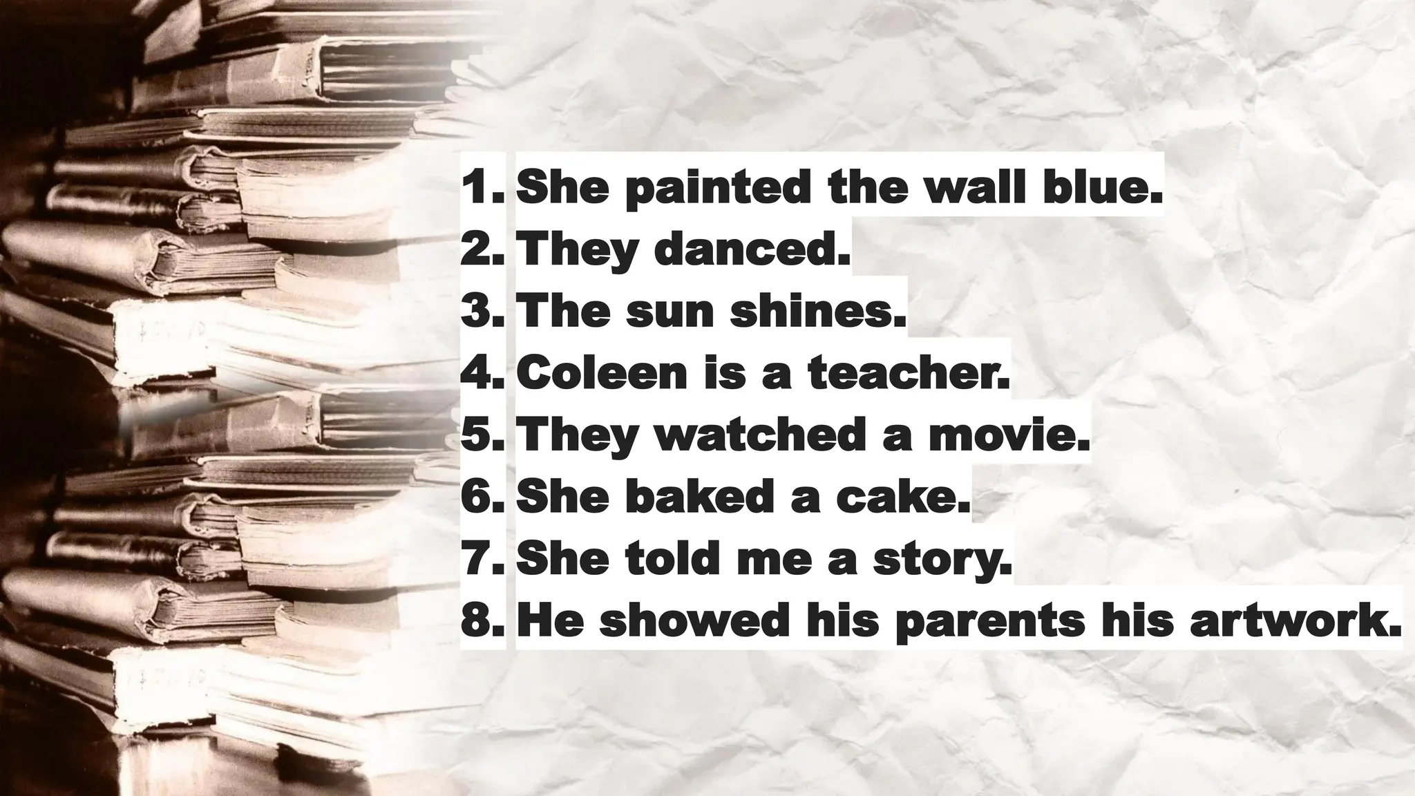 1. She painted the wall blue.
2. They danced.
3. The sun shines.
4. Coleen is a teacher.
5. They watched a movie.
6. She baked a cake.
7. She told me a story.
8. He showed his parents his artwork.
 