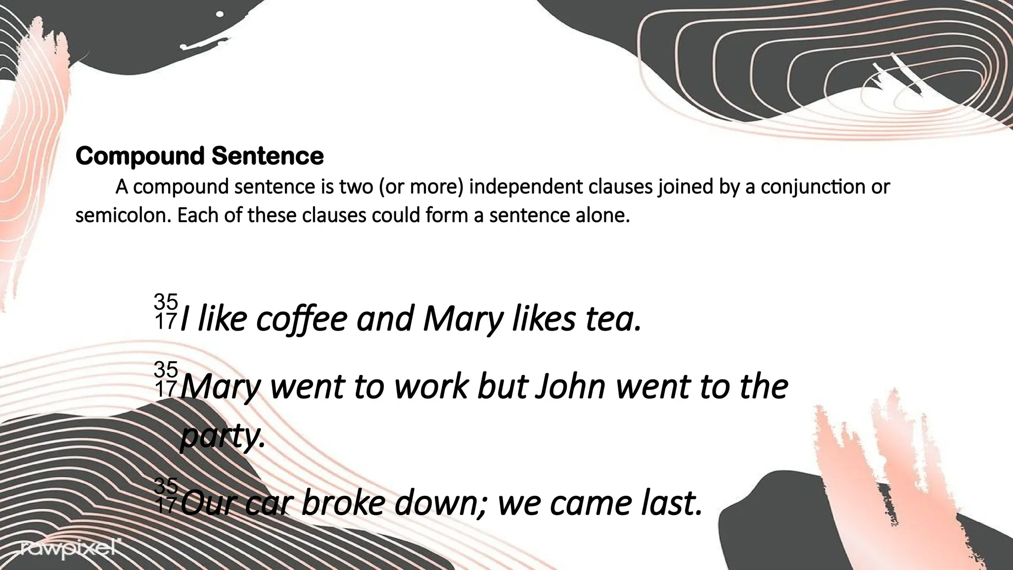 Compound Sentence
A compound sentence is two (or more) independent clauses joined by a conjunction or
semicolon. Each of these clauses could form a sentence alone.
I like coffee and Mary likes tea.
Mary went to work but John went to the
party.
Our car broke down; we came last.
 