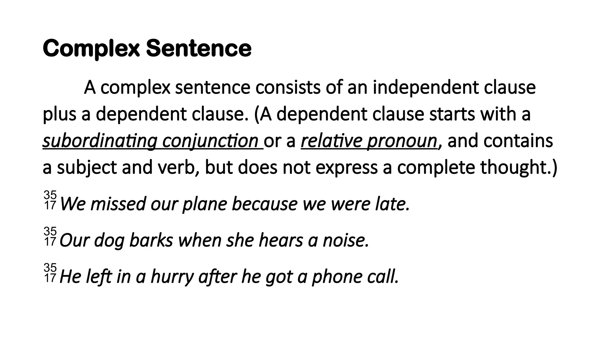 Complex Sentence
A complex sentence consists of an independent clause
plus a dependent clause. (A dependent clause starts with a
subordinating conjunction or a relative pronoun, and contains
a subject and verb, but does not express a complete thought.)
We missed our plane because we were late.
Our dog barks when she hears a noise.
He left in a hurry after he got a phone call.
 