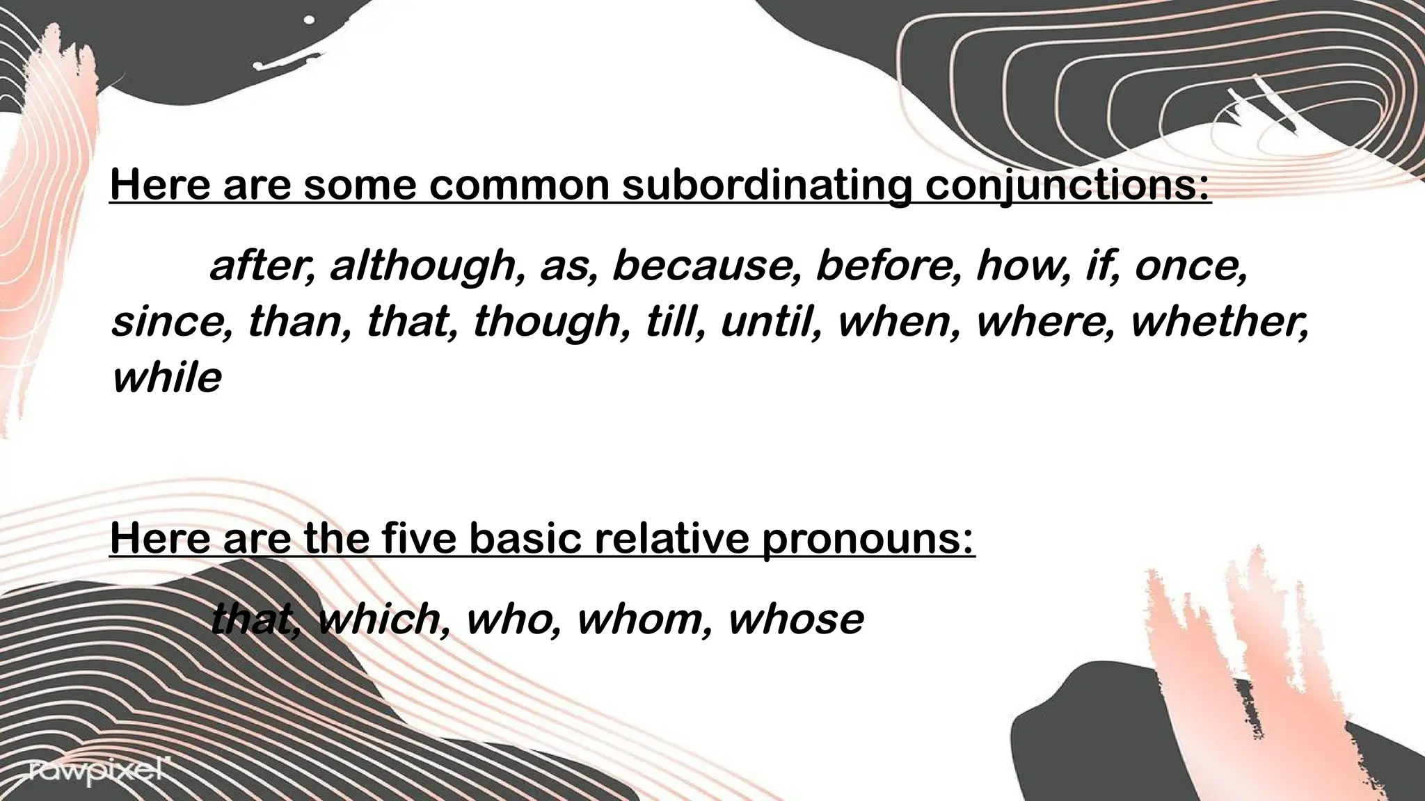 Here are some common subordinating conjunctions:
after, although, as, because, before, how, if, once,
since, than, that, though, till, until, when, where, whether,
while
Here are the five basic relative pronouns:
that, which, who, whom, whose
 