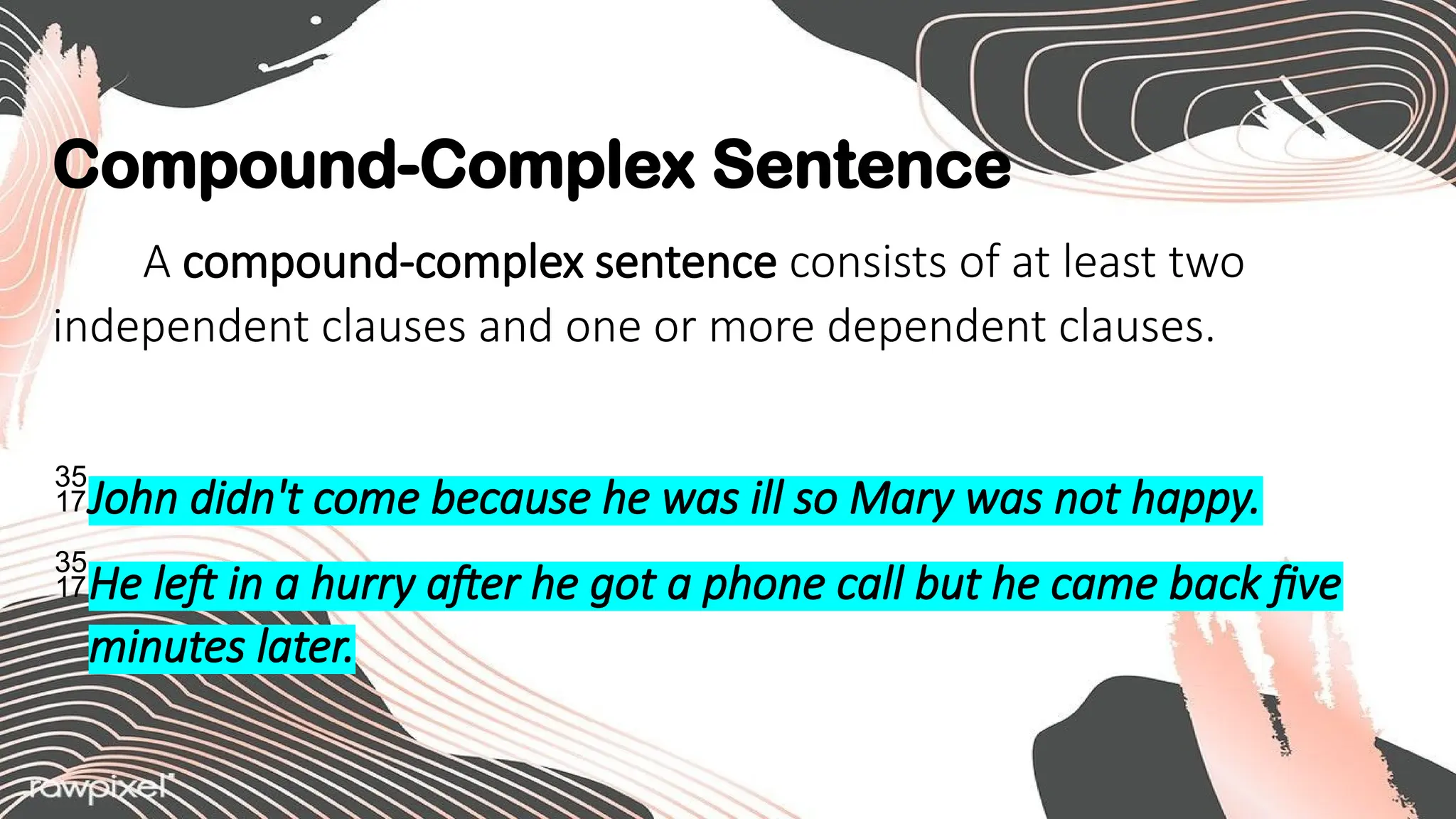 Compound-Complex Sentence
A compound-complex sentence consists of at least two
independent clauses and one or more dependent clauses.
John didn't come because he was ill so Mary was not happy.
He left in a hurry after he got a phone call but he came back five
minutes later.
 