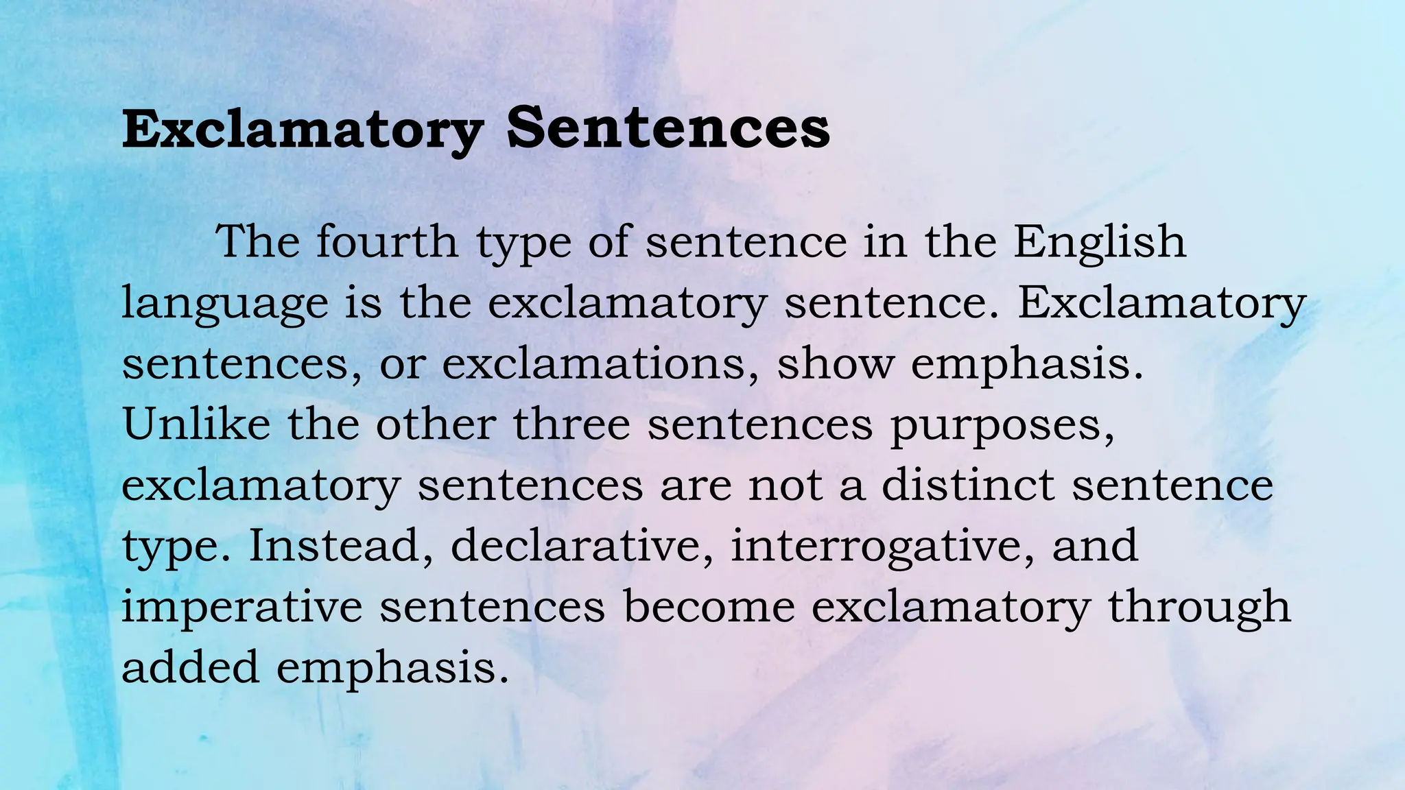 Exclamatory Sentences
The fourth type of sentence in the English
language is the exclamatory sentence. Exclamatory
sentences, or exclamations, show emphasis.
Unlike the other three sentences purposes,
exclamatory sentences are not a distinct sentence
type. Instead, declarative, interrogative, and
imperative sentences become exclamatory through
added emphasis.
 
