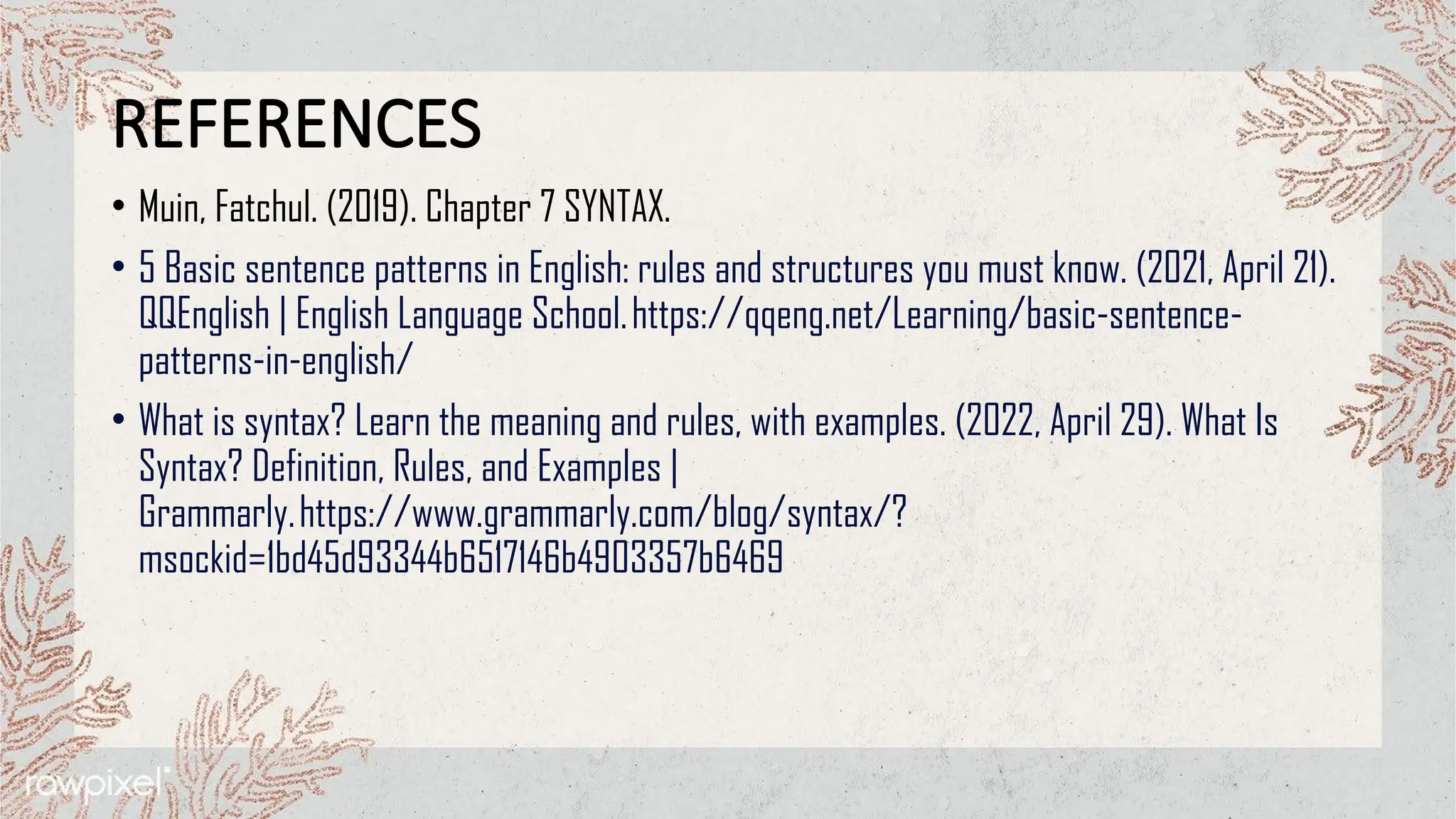 REFERENCES
• Muin, Fatchul. (2019). Chapter 7 SYNTAX.
• 5 Basic sentence patterns in English: rules and structures you must know. (2021, April 21).
QQEnglish | English Language School.https://qqeng.net/Learning/basic-sentence-
patterns-in-english/
• What is syntax? Learn the meaning and rules, with examples. (2022, April 29). What Is
Syntax? Definition, Rules, and Examples |
Grammarly.https://www.grammarly.com/blog/syntax/?
msockid=1bd45d93344b6517146b4903357b6469
 
