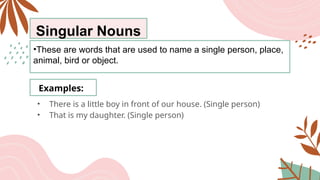 Singular Nouns
•These are words that are used to name a single person, place,
animal, bird or object.
Examples:
• There is a little boy in front of our house. (Single person)
• That is my daughter. (Single person)
 