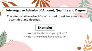 Interrogative Adverbs of Amount, Quantity and Degree
The interrogative adverb ‘how’ is used to ask for amounts,
quantities, and degrees.
Examples:
• How much coke have you got left?
• How many sweets have you eaten?
 