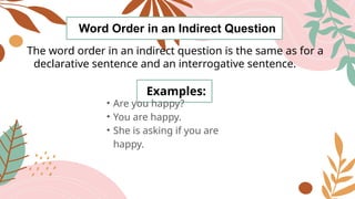 Word Order in an Indirect Question
The word order in an indirect question is the same as for a
declarative sentence and an interrogative sentence.
Examples:
• Are you happy?
• You are happy.
• She is asking if you are
happy.
 