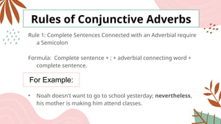 For Example:
Rules of Conjunctive Adverbs
Rule 1: Complete Sentences Connected with an Adverbial require
a Semicolon
Formula: Complete sentence + ; + adverbial connecting word +
complete sentence.
• Noah doesn't want to go to school yesterday; nevertheless,
his mother is making him attend classes.
 