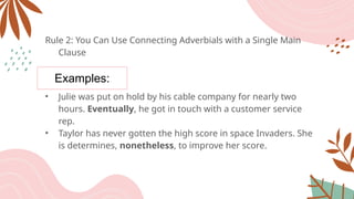 Examples:
Rule 2: You Can Use Connecting Adverbials with a Single Main
Clause
• Julie was put on hold by his cable company for nearly two
hours. Eventually, he got in touch with a customer service
rep.
• Taylor has never gotten the high score in space Invaders. She
is determines, nonetheless, to improve her score.
 