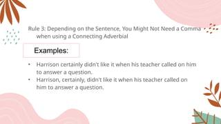 Examples:
Rule 3: Depending on the Sentence, You Might Not Need a Comma
when using a Connecting Adverbial
• Harrison certainly didn't like it when his teacher called on him
to answer a question.
• Harrison, certainly, didn't like it when his teacher called on
him to answer a question.
 