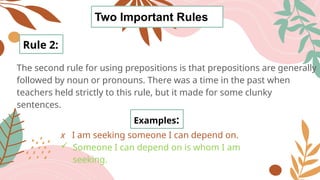 Two Important Rules
The second rule for using prepositions is that prepositions are generally
followed by noun or pronouns. There was a time in the past when
teachers held strictly to this rule, but it made for some clunky
sentences.
Rule 2:
Examples:
x I am seeking someone I can depend on.
 Someone I can depend on is whom I am
seeking.
 