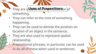 Uses of Prepositions
• They are used to show the direction of
something.
• They can refer to the time of something
happening.
• They can be used to denote the position on
location of an object in the sentence.
• They are also used to represent spatial
relationship.
• Prepositional phrases, in particular, can be used
to do all of these when used in sentences.
 