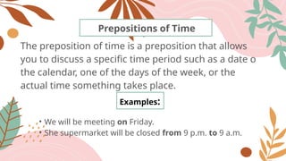 The preposition of time is a preposition that allows
you to discuss a specific time period such as a date o
the calendar, one of the days of the week, or the
actual time something takes place.
Prepositions of Time
Examples:
• We will be meeting on Friday.
• She supermarket will be closed from 9 p.m. to 9 a.m.
 