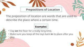 The preposition of location are words that are used to
describe the place where a certain time.
Prepositions of Location
Examples:
• I lay on the floor for a really long time.
• Make sure you keep all the toys back in its place after you
play.
 