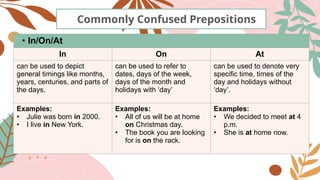 Commonly Confused Prepositions
• In/On/At
In On At
can be used to depict
general timings like months,
years, centuries, and parts of
the days.
can be used to refer to
dates, days of the week,
days of the month and
holidays with ‘day’
can be used to denote very
specific time, times of the
day and holidays without
‘day’.
Examples:
• Julie was born in 2000.
• I live in New York.
Examples:
• All of us will be at home
on Christmas day.
• The book you are looking
for is on the rack.
Examples:
• We decided to meet at 4
p.m.
• She is at home now.
 