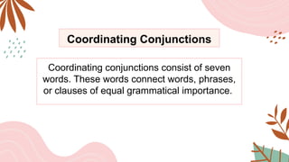 Coordinating Conjunctions
Coordinating conjunctions consist of seven
words. These words connect words, phrases,
or clauses of equal grammatical importance.
 