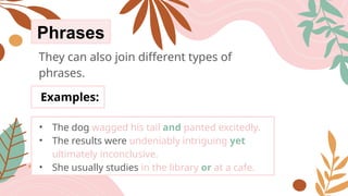 Phrases
They can also join different types of
phrases.
Examples:
• The dog wagged his tail and panted excitedly.
• The results were undeniably intriguing yet
ultimately inconclusive.
• She usually studies in the library or at a cafe.
 