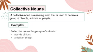 Collective Nouns
•A collective noun is a naming word that is used to denote a
group of objects, animals or people.
Examples:
Collective nouns for groups of animals:
• A pride of lions
• A flock of sheep
 