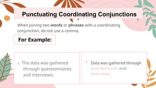 Punctuating Coordinating Conjunctions
When joining two words or phrases with a coordinating
conjunction, do not use a comma.
For Example:
x The data was gathered
through questionnaires,
and interviews.
 Data was gathered through
questionnaires and
interviews.
 