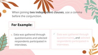 When joining two independent clauses, use a comma
before the conjunction.
For Example:
x Data was gathered through
questionnaires and selected
respondents participated in
interviews.
 Data was gathered through
questionnaires, and selected
respondents participated in
interviews.
 