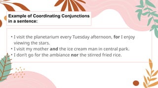 Example of Coordinating Conjunctions
in a sentence:
• I visit the planetarium every Tuesday afternoon, for I enjoy
viewing the stars.
• I visit my mother and the ice cream man in central park.
• I don’t go for the ambiance nor the stirred fried rice.
 