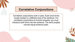 Correlative Conjunctions
Correlative conjunctions work in pairs. Each word of the
couple resides in a different area of the sentence. For
correlative conjunctions to function properly, you must
introduce both terms into the sentence. The word couples
connect equal sentence parts.
 