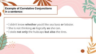 Example of Correlative Conjunctions
in a sentence:
• I didn’t know whether you’d like sea bass or lobster.
• She is not thinking as logically as she can.
• I stole not only the hubcaps but also the tires.
 
