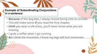 Example of Subordinating Conjunctions
in a sentence:
• Because of the dog bite, I always feared being next to canines.
• This will make sense if you read the first chapter.
• Until you wear a silk dress, you’ll never know what you are
missing.
• I grab a coffee when I go running.
• As I climb the mountain, I know my legs will hurt tomorrow.
 
