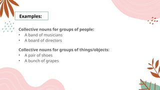 Examples:
Collective nouns for groups of people:
• A band of musicians
• A board of directors
Collective nouns for groups of things/objects:
• A pair of shoes
• A bunch of grapes
 