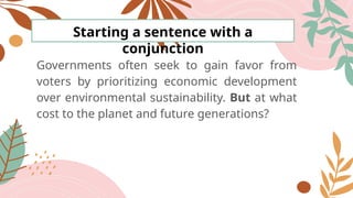Starting a sentence with a
conjunction
Governments often seek to gain favor from
voters by prioritizing economic development
over environmental sustainability. But at what
cost to the planet and future generations?
 