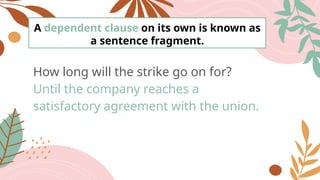 A dependent clause on its own is known as
a sentence fragment.
How long will the strike go on for?
Until the company reaches a
satisfactory agreement with the union.
 