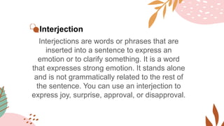 Interjection
Interjections are words or phrases that are
inserted into a sentence to express an
emotion or to clarify something. It is a word
that expresses strong emotion. It stands alone
and is not grammatically related to the rest of
the sentence. You can use an interjection to
express joy, surprise, approval, or disapproval.
 