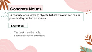 Concrete Nouns
•A concrete noun refers to objects that are material and can be
perceived by the human senses.
Examples:
• The book is on the table.
• Sharon opened the windows.
 