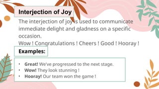 Interjection of Joy
The interjection of joy is used to communicate
immediate delight and gladness on a specific
occasion.
Wow ! Congratulations ! Cheers ! Good ! Hooray !
Examples:
• Great! We've progressed to the next stage.
• Wow! They look stunning !
• Hooray! Our team won the game !
 