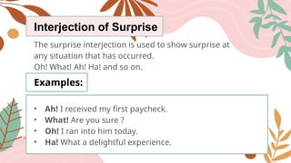 Interjection of Surprise
The surprise interjection is used to show surprise at
any situation that has occurred.
Oh! What! Ah! Ha! and so on.
Examples:
• Ah! I received my first paycheck.
• What! Are you sure ?
• Oh! I ran into him today.
• Ha! What a delightful experience.
 
