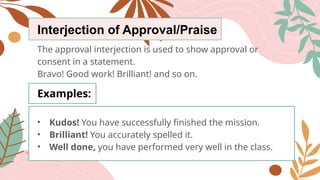 Interjection of Approval/Praise
The approval interjection is used to show approval or
consent in a statement.
Bravo! Good work! Brilliant! and so on.
Examples:
• Kudos! You have successfully finished the mission.
• Brilliant! You accurately spelled it.
• Well done, you have performed very well in the class.
 