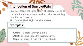Interjection of Sorrow/Pain
In a statement, the interjection of sorrow is used to
communicate the sense of sadness that something
horrible had occurred.
Ah!, Damn!, Alas!, Ugh! oops! and so on.
Examples:
• Ouch! It's excruciatingly painful.
• Alas! His right shoulder was fractured.
• Oops! I’m sorry. It was entirely my fault.
 