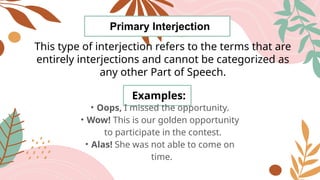 Primary Interjection
This type of interjection refers to the terms that are
entirely interjections and cannot be categorized as
any other Part of Speech.
Examples:
• Oops, I missed the opportunity.
• Wow! This is our golden opportunity
to participate in the contest.
• Alas! She was not able to come on
time.
 