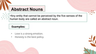 Abstract Nouns
•Any entity that cannot be perceived by the five senses of the
human body are called an abstract noun.
Examples:
• Love is a strong emotion.
• Honesty is the best policy.
 