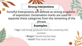 Strong Interjections
Forceful Interjections are defined as strong eruptions
of expression. Exclamation marks are used to
separate these categories from the remaining of the
phrase.
Examples:
• Yay! I will finally graduate from the university this
summer.
• Bingo! I found my lost keys.
• Ouch! That insect bit me.
 