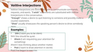 Volitive Interjections
Volitive Interjections are commonly used to communicate commands,
requests, and wants. "I wish" statements are substituted with Volitive
Interjections in the conversation.
"Enough" shows a desire to quit listening to someone and possibly make a
counter-statement.
"Shoo" usually showcases the speaking person's desire to drive somebody
away.
Examples:
• Shh (I want you to be silent)
Shh! Sita should be quiet.
• Ahem (I am requesting your attention for
something)
Ahem! I was thinking about another matter.
• Psst (I want to draw attention in secret)
Psst! I've begun to exercise.
 