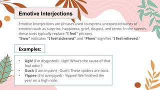 Emotive Interjections
Emotive Interjections are phrases used to express unexpected bursts of
emotion such as surprise, happiness, grief, disgust, and terror. In the speech,
these sorts typically replace "I feel" phrases.
"Eww" indicates "I feel sickened" and "Phew" signifies "I feel relieved."
Examples:
• Ugh! (I'm disgusted) - Ugh! What's the cause of that
foul odor ?
• Ouch (I am in pain) - Ouch! These spiders are toxic.
• Yippee (I'm overjoyed) - Yippee! We finished the
year on a high note.
 